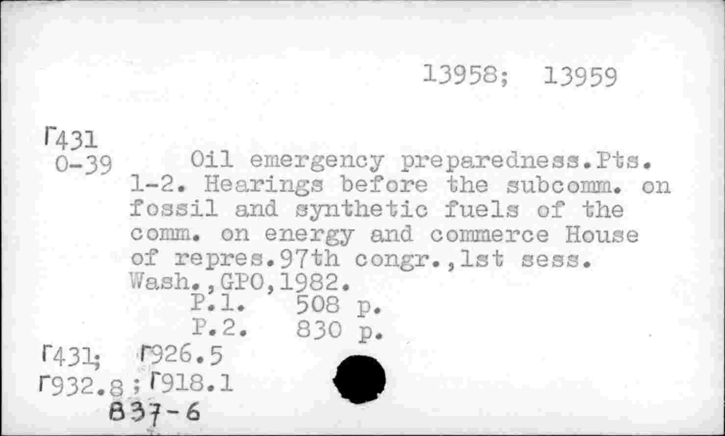 ﻿13958; 13959
1'431
0-39	011 emergency preparedness.Pts.
1-2. Hearings before the subcomm, on fossil and synthetic fuels of the comm, on energy and commerce House of repres.97th congr.,lst sess.
Wash.,GPO,1982.
P.l.	508 p.
P.2.	830 p.
T431;	P926.5
P932.8 ; r918.1 Ml
637-6